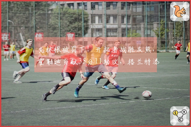 克林根被罚下！开拓者战胜灰熊，霍勒迪贡献35分11助攻，格兰特添30分9篮板