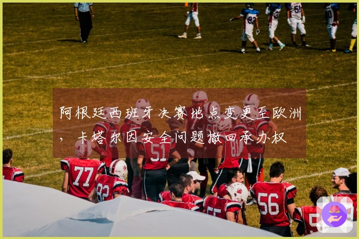 阿根廷西班牙决赛地点变更至欧洲，卡塔尔因安全问题撤回承办权