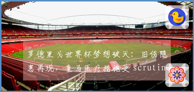 罗德里戈世界杯梦想破灭：旧伤隐患再现，皇马医疗措施受 scrutiny！