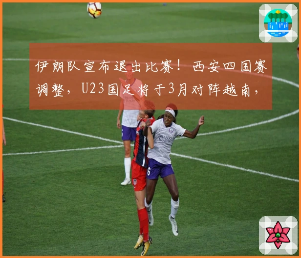 伊朗队宣布退出比赛！西安四国赛调整，U23国足将于3月对阵越南，日程公布