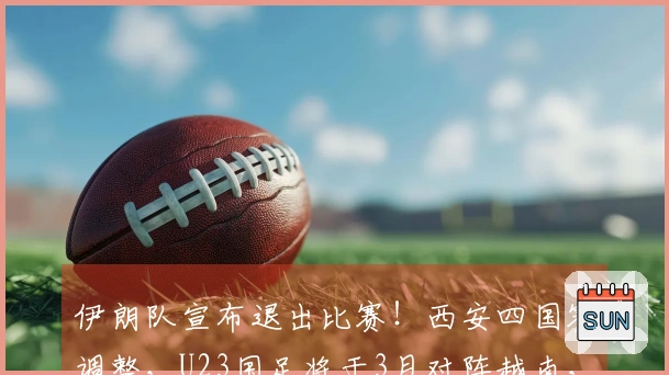 伊朗队宣布退出比赛！西安四国赛调整，U23国足将于3月对阵越南，日程公布