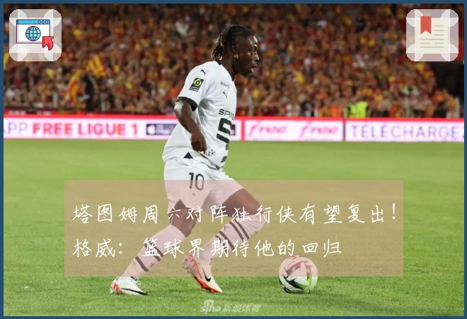 塔图姆周六对阵独行侠有望复出！格威：篮球界期待他的回归