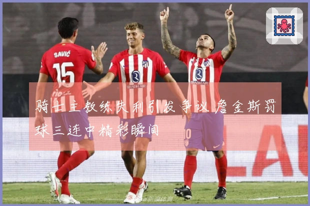 骑士主教练失利引发争议 詹金斯罚球三连中精彩瞬间