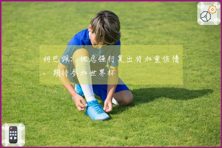 姆巴佩：忧虑强行复出将加重伤情，期待参加世界杯