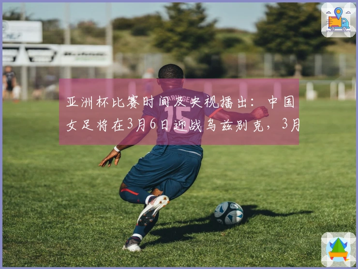亚洲杯比赛时间及央视播出：中国女足将在3月6日迎战乌兹别克，3月9日对阵朝鲜