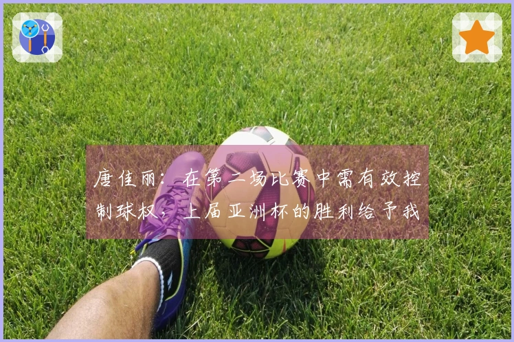 唐佳丽：在第二场比赛中需有效控制球权，上届亚洲杯的胜利给予我们极大的激励