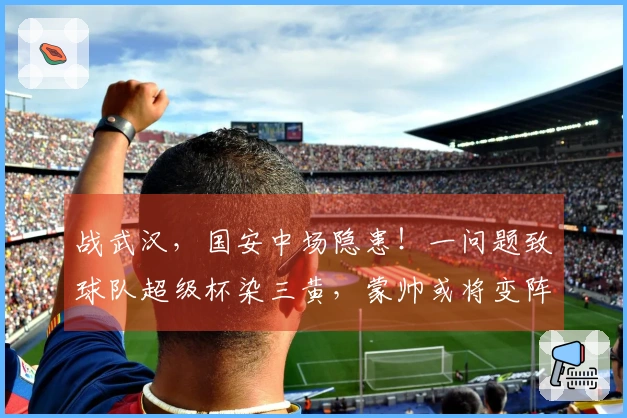 战武汉，国安中场隐患！一问题致球队超级杯染三黄，蒙帅或将变阵