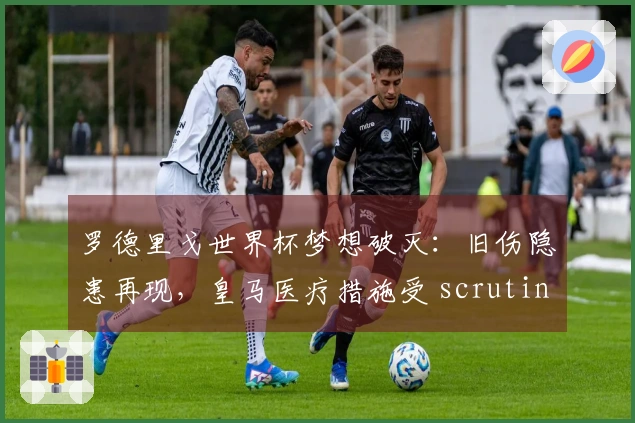 罗德里戈世界杯梦想破灭：旧伤隐患再现，皇马医疗措施受 scrutiny！