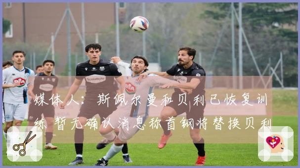 媒体人：斯佩尔曼和贝利已恢复训练 暂无确认消息称首钢将替换贝利