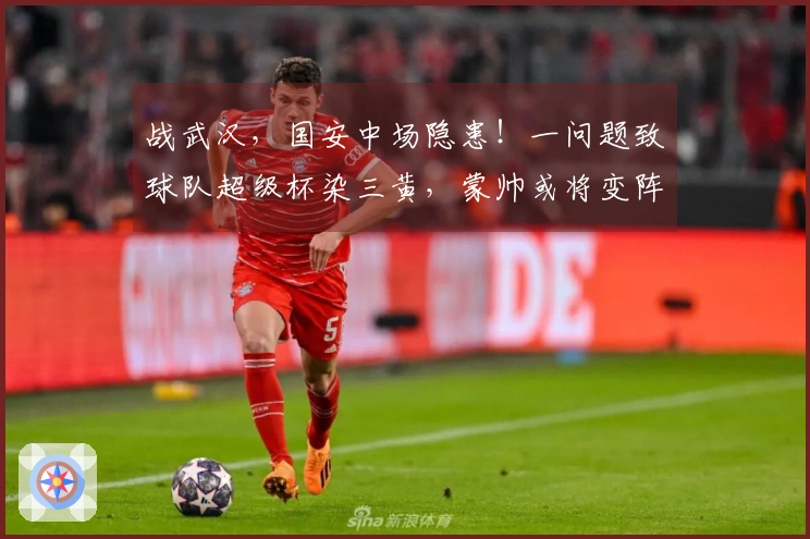 战武汉，国安中场隐患！一问题致球队超级杯染三黄，蒙帅或将变阵