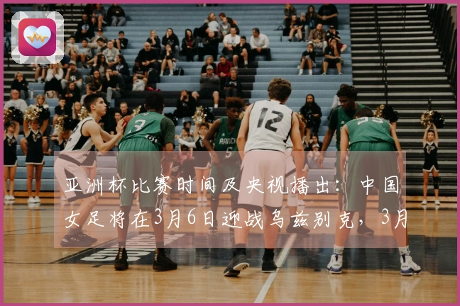 亚洲杯比赛时间及央视播出：中国女足将在3月6日迎战乌兹别克，3月9日对阵朝鲜