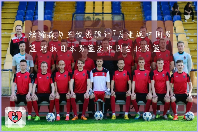 杨瀚森与王俊杰预计7月重返中国男篮 对抗日本男篮及中国台北男篮