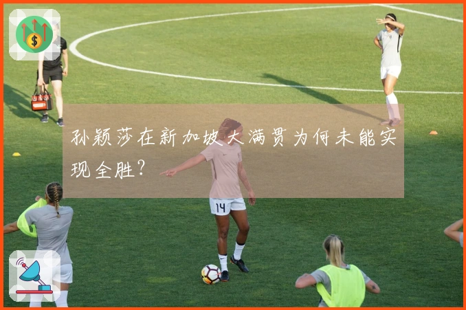 孙颖莎在新加坡大满贯为何未能实现全胜？