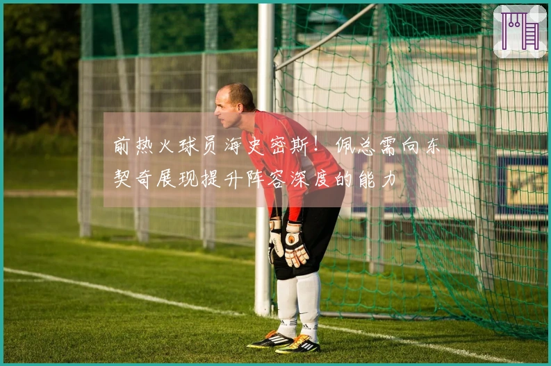 前热火球员海史密斯！佩总需向东契奇展现提升阵容深度的能力