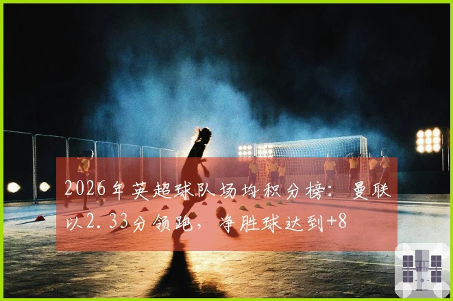 2026年英超球队场均积分榜：曼联以2.33分领跑，净胜球达到+8