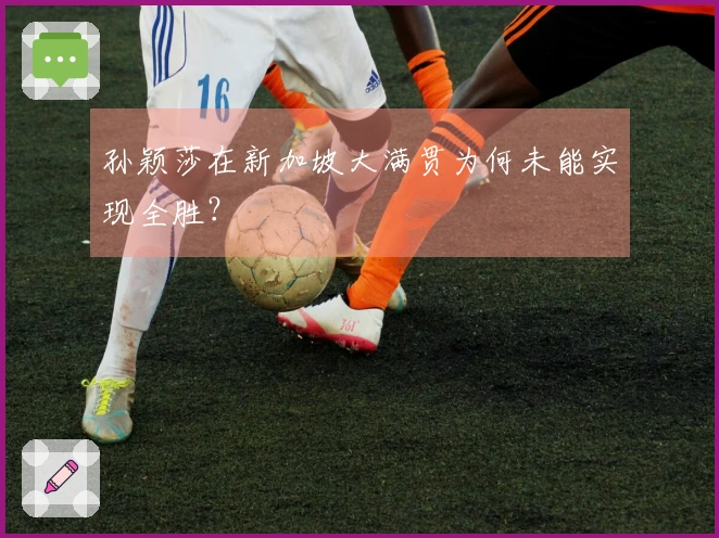 孙颖莎在新加坡大满贯为何未能实现全胜？