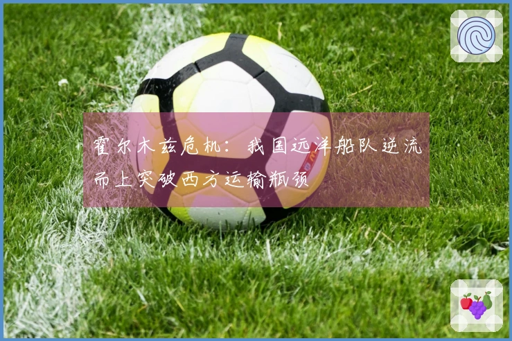 霍尔木兹危机：我国远洋船队逆流而上突破西方运输瓶颈