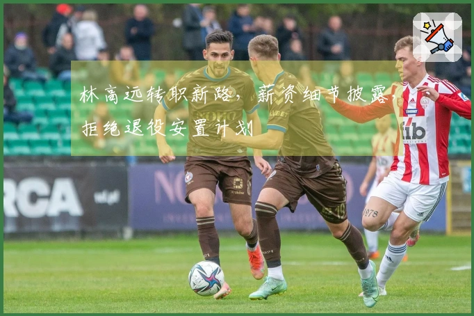 林高远转职新路，薪资细节披露，拒绝退役安置计划