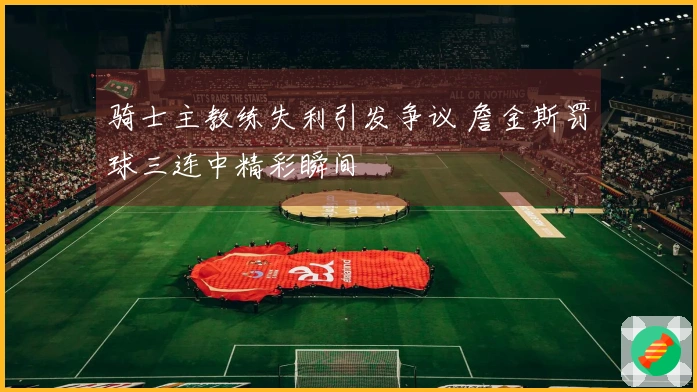 骑士主教练失利引发争议 詹金斯罚球三连中精彩瞬间