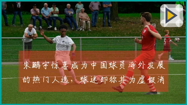 朱鹏宇惊喜成为中国球员海外发展的热门人选，球迷却称其为虚假消息