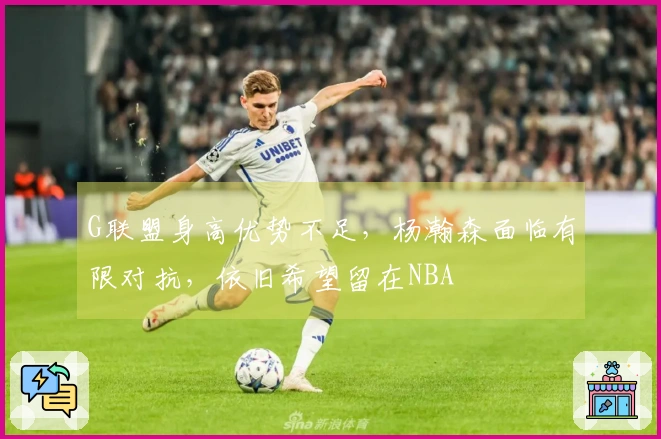 G联盟身高优势不足，杨瀚森面临有限对抗，依旧希望留在NBA