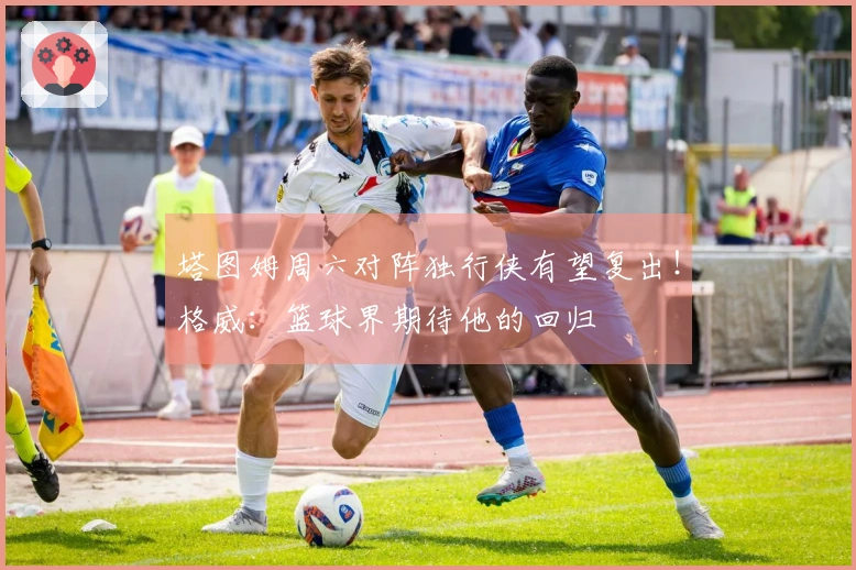 塔图姆周六对阵独行侠有望复出！格威：篮球界期待他的回归