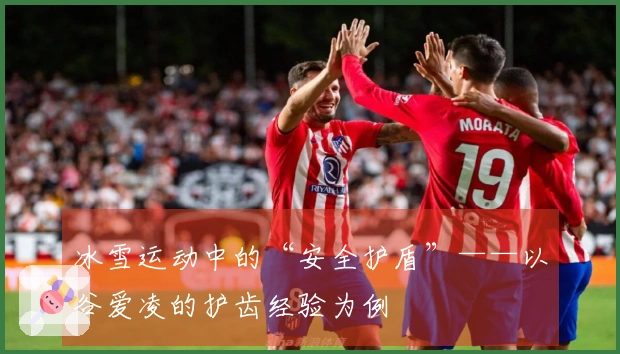 冰雪运动中的“安全护盾”——以谷爱凌的护齿经验为例