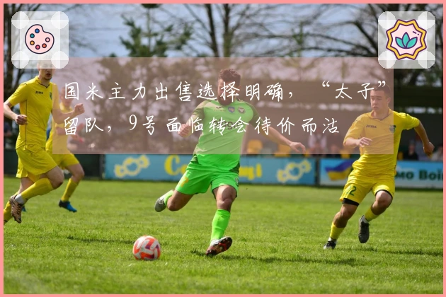 国米主力出售选择明确，“太子”留队，9号面临转会待价而沽