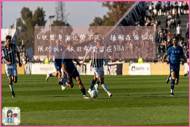 G联盟身高优势不足，杨瀚森面临有限对抗，依旧希望留在NBA