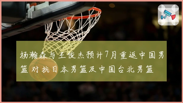 杨瀚森与王俊杰预计7月重返中国男篮 对抗日本男篮及中国台北男篮