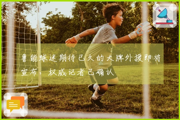 鲁能球迷期待已久的大牌外援即将宣布，权威记者已确认