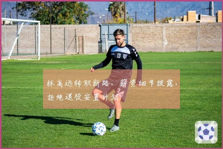 林高远转职新路，薪资细节披露，拒绝退役安置计划