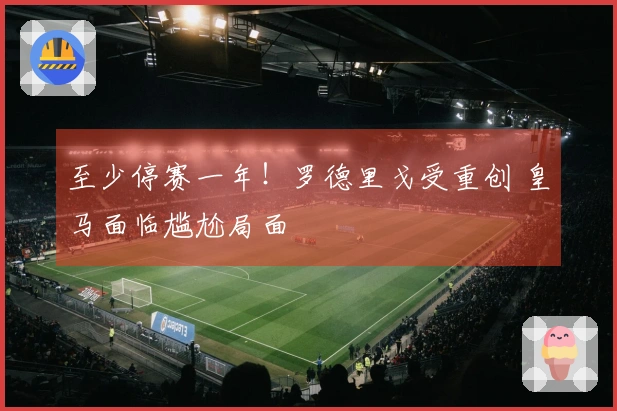 至少停赛一年！罗德里戈受重创 皇马面临尴尬局面