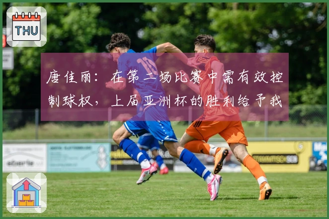 唐佳丽：在第二场比赛中需有效控制球权，上届亚洲杯的胜利给予我们极大的激励